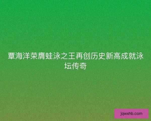 覃海洋荣膺蛙泳之王再创历史新高成就泳坛传奇