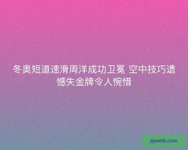 冬奥短道速滑周洋成功卫冕 空中技巧遗憾失金牌令人惋惜