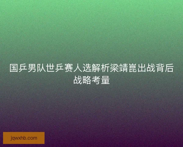 国乒男队世乒赛人选解析梁靖崑出战背后战略考量