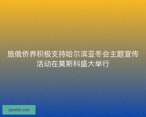 旅俄侨界积极支持哈尔滨亚冬会主题宣传活动在莫斯科盛大举行