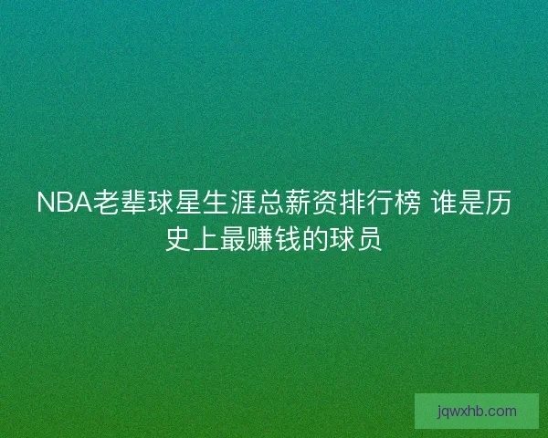 NBA老辈球星生涯总薪资排行榜 谁是历史上最赚钱的球员