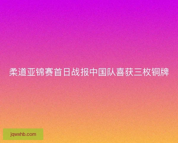 柔道亚锦赛首日战报中国队喜获三枚铜牌