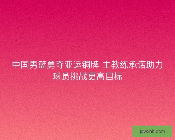 中国男篮勇夺亚运铜牌 主教练承诺助力球员挑战更高目标