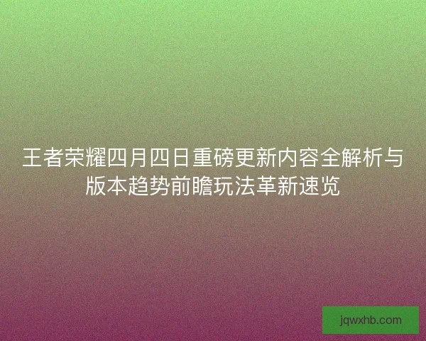 王者荣耀四月四日重磅更新内容全解析与版本趋势前瞻玩法革新速览