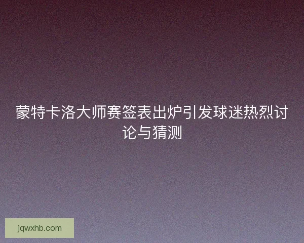 蒙特卡洛大师赛签表出炉引发球迷热烈讨论与猜测